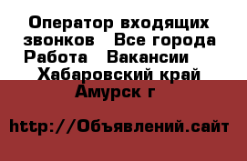  Оператор входящих звонков - Все города Работа » Вакансии   . Хабаровский край,Амурск г.